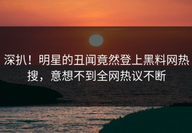 深扒！明星的丑闻竟然登上黑料网热搜，意想不到全网热议不断
