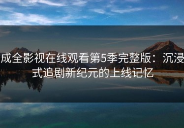 成全影视在线观看第5季完整版：沉浸式追剧新纪元的上线记忆