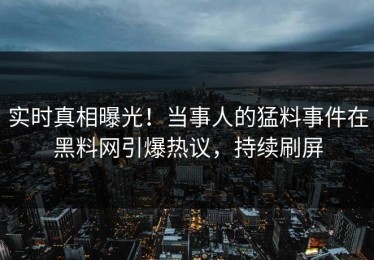 实时真相曝光！当事人的猛料事件在黑料网引爆热议，持续刷屏