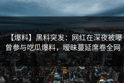 【爆料】黑料突发：网红在深夜被曝曾参与吃瓜爆料，暧昧蔓延席卷全网