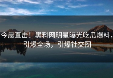 今晨直击！黑料网明星曝光吃瓜爆料，引爆全场，引爆社交圈