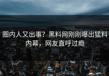 圈内人又出事？黑料网刚刚曝出猛料内幕，网友直呼过瘾
