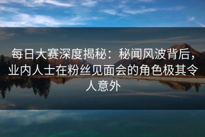 每日大赛深度揭秘：秘闻风波背后，业内人士在粉丝见面会的角色极其令人意外