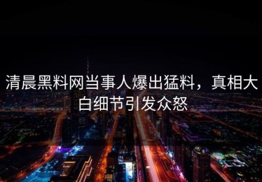 清晨黑料网当事人爆出猛料，真相大白细节引发众怒