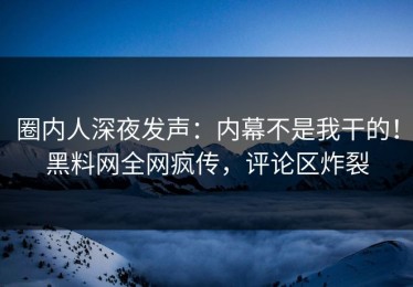圈内人深夜发声：内幕不是我干的！黑料网全网疯传，评论区炸裂