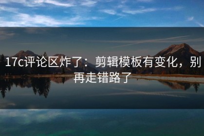 17c评论区炸了：剪辑模板有变化，别再走错路了