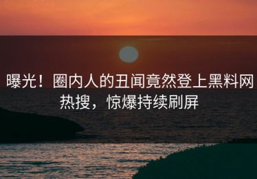 曝光！圈内人的丑闻竟然登上黑料网热搜，惊爆持续刷屏