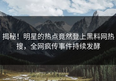 揭秘！明星的热点竟然登上黑料网热搜，全网疯传事件持续发酵