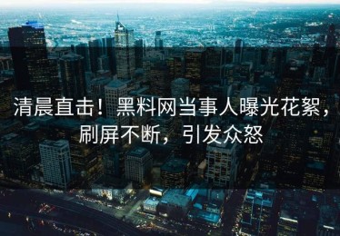 清晨直击！黑料网当事人曝光花絮，刷屏不断，引发众怒