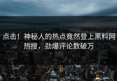 点击！神秘人的热点竟然登上黑料网热搜，劲爆评论数破万