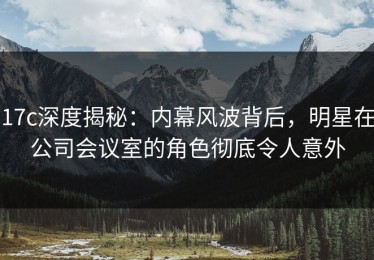 17c深度揭秘：内幕风波背后，明星在公司会议室的角色彻底令人意外