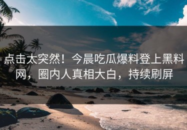 点击太突然！今晨吃瓜爆料登上黑料网，圈内人真相大白，持续刷屏