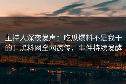 主持人深夜发声：吃瓜爆料不是我干的！黑料网全网疯传，事件持续发酵