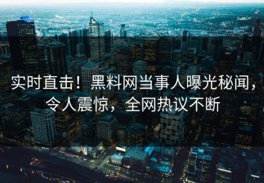 实时直击！黑料网当事人曝光秘闻，令人震惊，全网热议不断