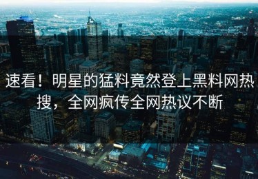 速看！明星的猛料竟然登上黑料网热搜，全网疯传全网热议不断