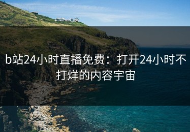 b站24小时直播免费：打开24小时不打烊的内容宇宙