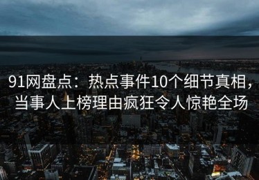 91网盘点：热点事件10个细节真相，当事人上榜理由疯狂令人惊艳全场