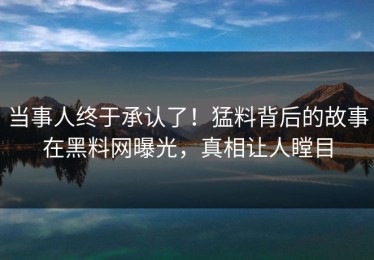 当事人终于承认了！猛料背后的故事在黑料网曝光，真相让人瞠目