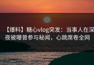 【爆料】糖心vlog突发：当事人在深夜被曝曾参与秘闻，心跳席卷全网