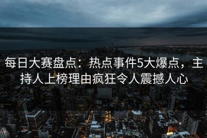 每日大赛盘点：热点事件5大爆点，主持人上榜理由疯狂令人震撼人心