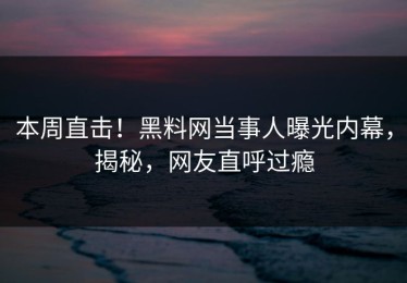 本周直击！黑料网当事人曝光内幕，揭秘，网友直呼过瘾