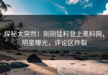 探秘太突然！刚刚猛料登上黑料网，明星曝光，评论区炸裂