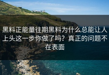 黑料正能量往期黑料为什么总能让人上头这一步你做了吗？真正的问题不在表面