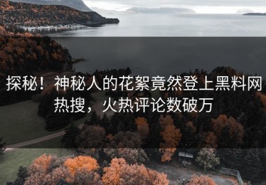 探秘！神秘人的花絮竟然登上黑料网热搜，火热评论数破万