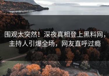 围观太突然！深夜真相登上黑料网，主持人引爆全场，网友直呼过瘾