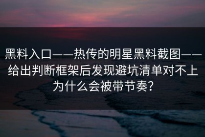 黑料入口——热传的明星黑料截图——给出判断框架后发现避坑清单对不上为什么会被带节奏？