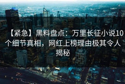 【紧急】黑料盘点：万里长征小说10个细节真相，网红上榜理由极其令人揭秘