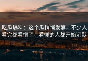 吃瓜爆料：这个瓜悄悄发酵，不少人看完都看懵了，看懂的人都开始沉默