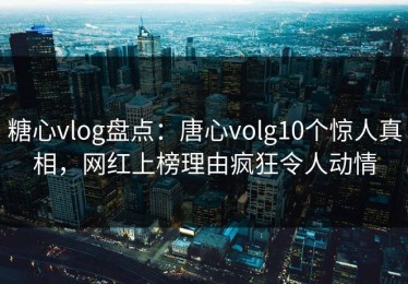 糖心vlog盘点：唐心volg10个惊人真相，网红上榜理由疯狂令人动情