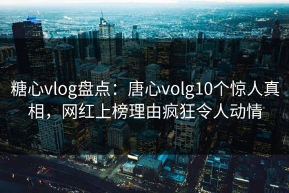 糖心vlog盘点：唐心volg10个惊人真相，网红上榜理由疯狂令人动情