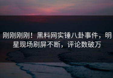 刚刚刚刚！黑料网实锤八卦事件，明星现场刷屏不断，评论数破万