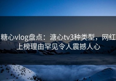 糖心vlog盘点：溏心tv3种类型，网红上榜理由罕见令人震撼人心