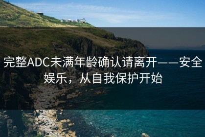完整ADC未满年龄确认请离开——安全娱乐，从自我保护开始
