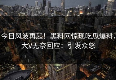 今日风波再起！黑料网惊现吃瓜爆料，大V无奈回应：引发众怒