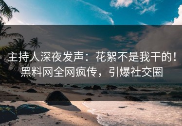 主持人深夜发声：花絮不是我干的！黑料网全网疯传，引爆社交圈