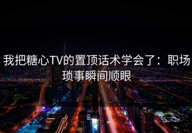 我把糖心TV的置顶话术学会了：职场琐事瞬间顺眼