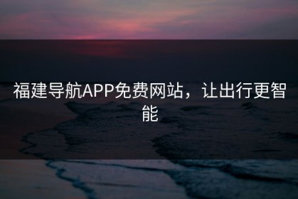 福建导航APP免费网站，让出行更智能