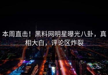 本周直击！黑料网明星曝光八卦，真相大白，评论区炸裂