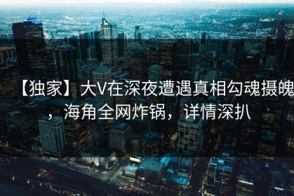 【独家】大V在深夜遭遇真相勾魂摄魄，海角全网炸锅，详情深扒