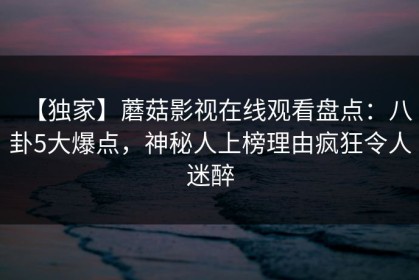 【独家】蘑菇影视在线观看盘点：八卦5大爆点，神秘人上榜理由疯狂令人迷醉
