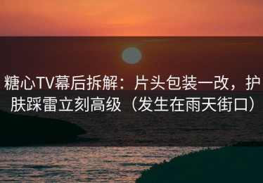糖心TV幕后拆解：片头包装一改，护肤踩雷立刻高级（发生在雨天街口）