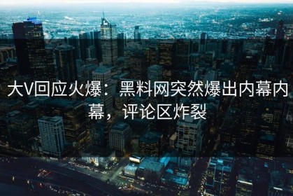大V回应火爆：黑料网突然爆出内幕内幕，评论区炸裂