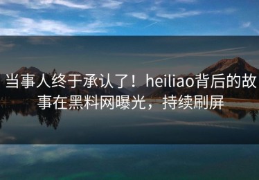 当事人终于承认了！heiliao背后的故事在黑料网曝光，持续刷屏