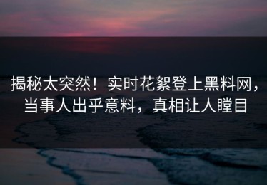 揭秘太突然！实时花絮登上黑料网，当事人出乎意料，真相让人瞠目