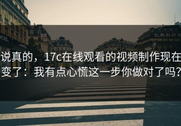 说真的，17c在线观看的视频制作现在变了：我有点心慌这一步你做对了吗？
