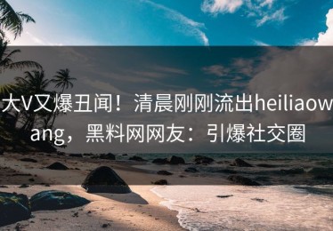 大V又爆丑闻！清晨刚刚流出heiliaowang，黑料网网友：引爆社交圈
